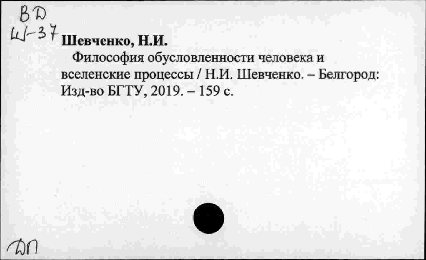 ﻿ВТ)
Шевченко, Н.И.
Философия обусловленности человека и вселенские процессы / Н.И. Шевченко. - Белгород: Изд-во БГТУ, 2019.- 159 с.
О)П